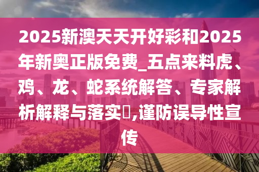 2025新澳天天开好彩和2025年新奥正版免费_五点来料虎、鸡、龙、蛇系统解答、专家解析解释与落实?,谨防误导性宣传